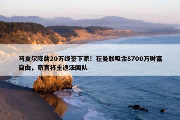 马夏尔降薪20万终签下家！在曼联吸金8700万财富自由，豪言将重返法国队