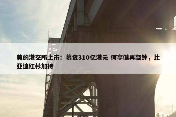 美的港交所上市：募资310亿港元 何享健再敲钟，比亚迪红杉加持