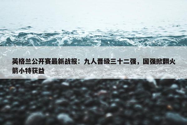 英格兰公开赛最新战报：九人晋级三十二强，国强掀翻火箭小特获益