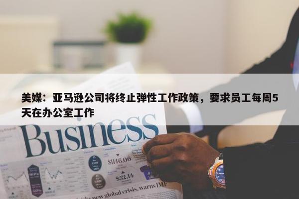 美媒：亚马逊公司将终止弹性工作政策，要求员工每周5天在办公室工作