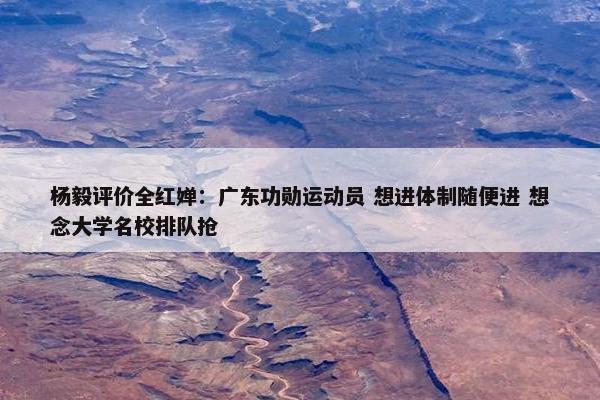 杨毅评价全红婵：广东功勋运动员 想进体制随便进 想念大学名校排队抢