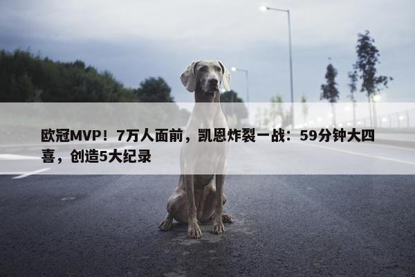 欧冠MVP！7万人面前，凯恩炸裂一战：59分钟大四喜，创造5大纪录