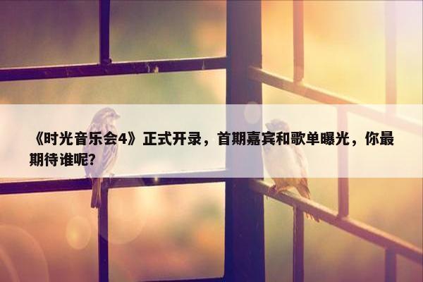 《时光音乐会4》正式开录，首期嘉宾和歌单曝光，你最期待谁呢？