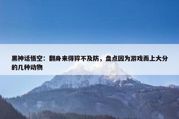 黑神话悟空：翻身来得猝不及防，盘点因为游戏而上大分的几种动物