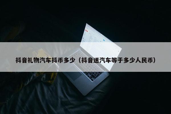 抖音礼物汽车抖币多少（抖音送汽车等于多少人民币）