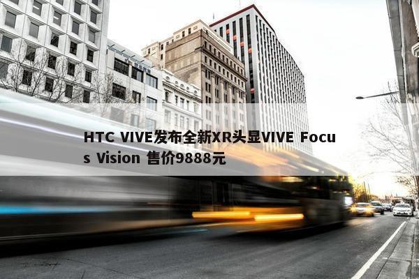 HTC VIVE发布全新XR头显VIVE Focus Vision 售价9888元