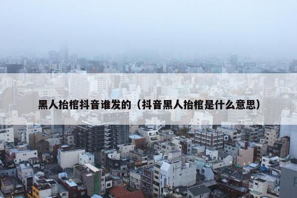 黑人抬棺抖音谁发的（抖音黑人抬棺是什么意思）