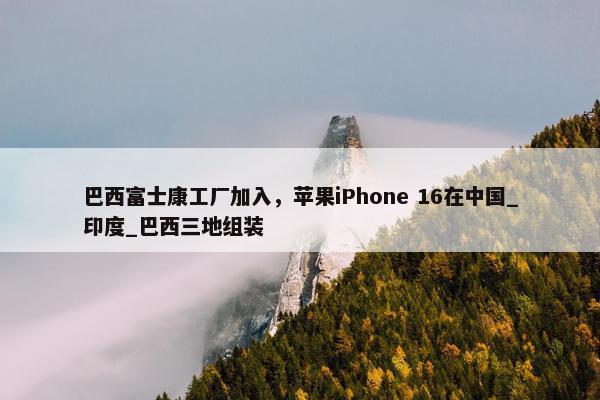 巴西富士康工厂加入，苹果iPhone 16在中国_印度_巴西三地组装