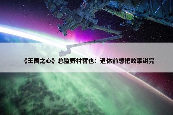 《王国之心》总监野村哲也：退休前想把故事讲完