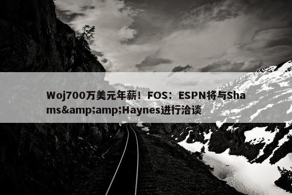 Woj700万美元年薪！FOS：ESPN将与Shams&amp;Haynes进行洽谈