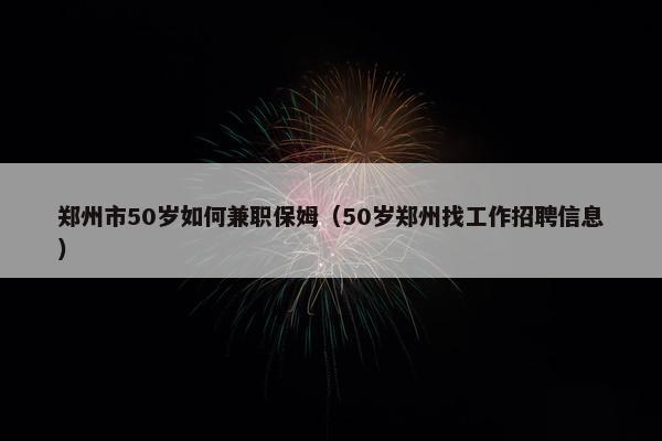 郑州市50岁如何兼职保姆（50岁郑州找工作招聘信息）