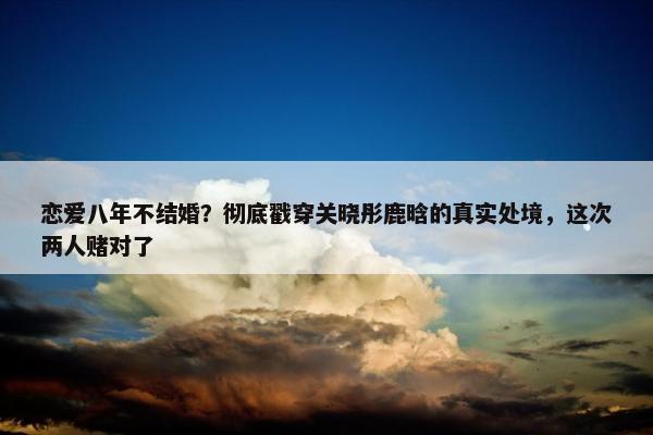 恋爱八年不结婚？彻底戳穿关晓彤鹿晗的真实处境，这次两人赌对了