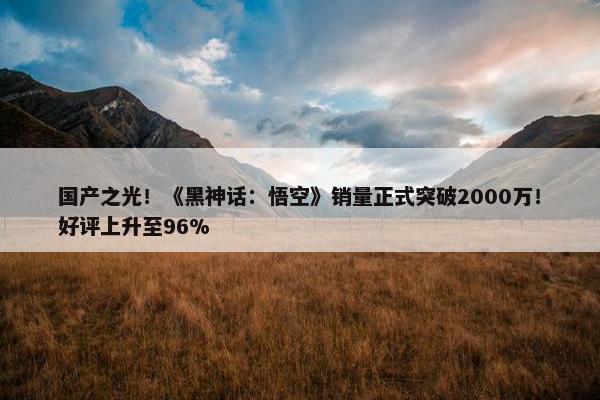 国产之光！《黑神话：悟空》销量正式突破2000万！好评上升至96%