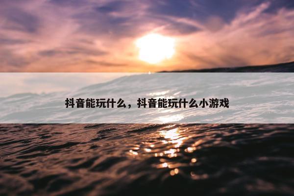 抖音能玩什么，抖音能玩什么小游戏