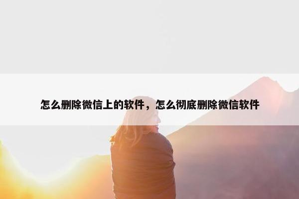 怎么删除微信上的软件，怎么彻底删除微信软件