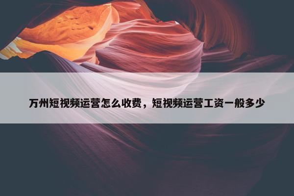 万州短视频运营怎么收费，短视频运营工资一般多少