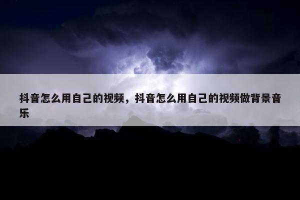 抖音怎么用自己的视频，抖音怎么用自己的视频做背景音乐