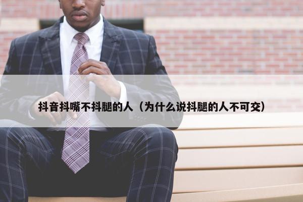 抖音抖嘴不抖腿的人（为什么说抖腿的人不可交）