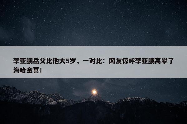 李亚鹏岳父比他大5岁，一对比：网友惊呼李亚鹏高攀了海哈金喜！