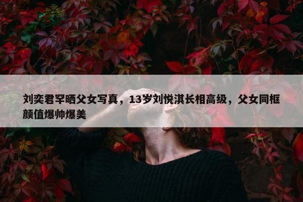 刘奕君罕晒父女写真，13岁刘悦淇长相高级，父女同框颜值爆帅爆美