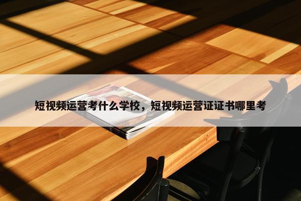 短视频运营考什么学校，短视频运营证证书哪里考