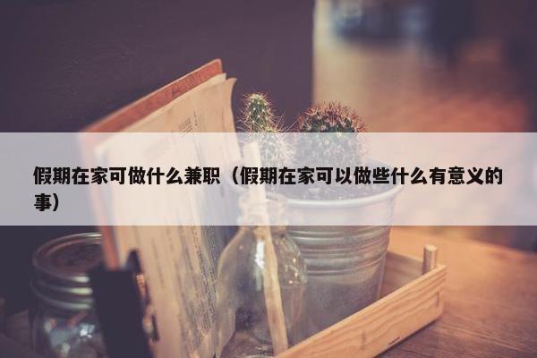 假期在家可做什么兼职（假期在家可以做些什么有意义的事）