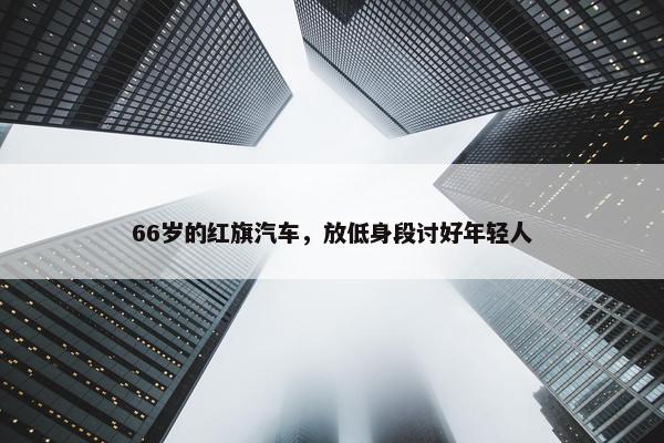 66岁的红旗汽车，放低身段讨好年轻人