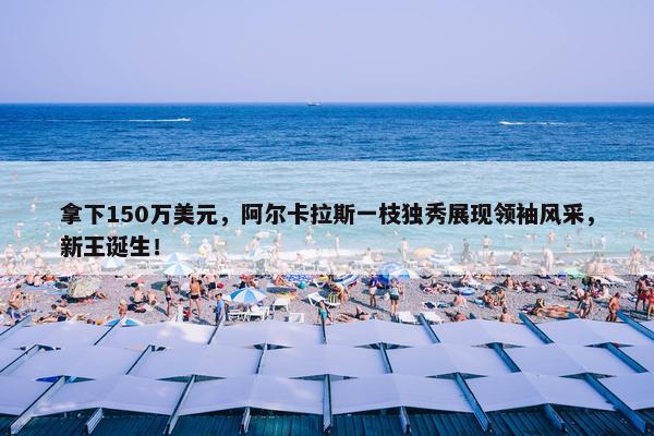 拿下150万美元，阿尔卡拉斯一枝独秀展现领袖风采，新王诞生！