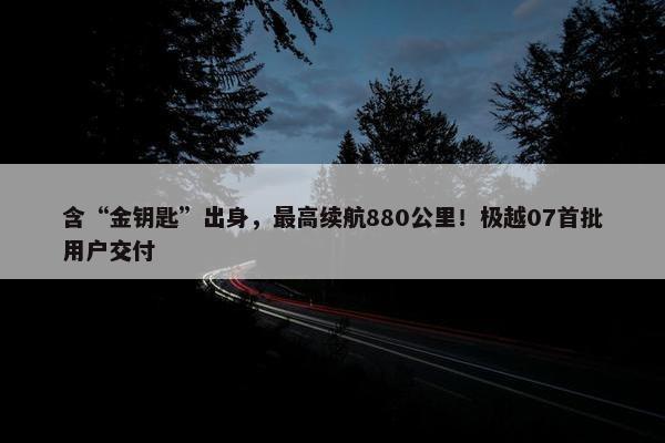 含“金钥匙”出身，最高续航880公里！极越07首批用户交付