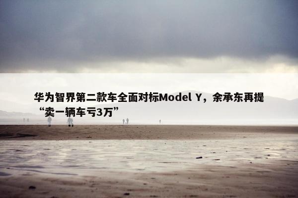 华为智界第二款车全面对标Model Y，余承东再提“卖一辆车亏3万”