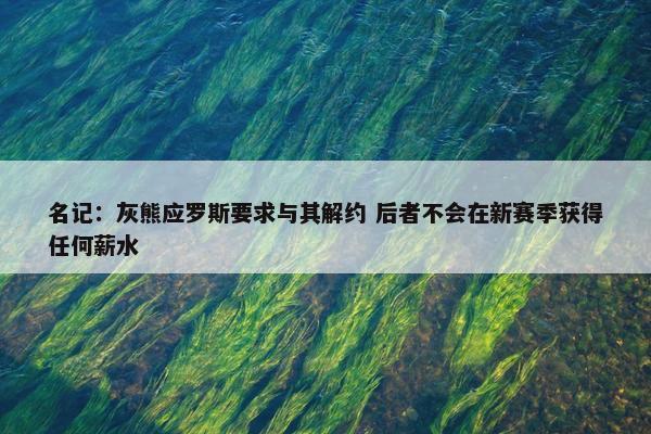 名记：灰熊应罗斯要求与其解约 后者不会在新赛季获得任何薪水