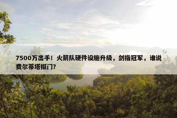 7500万出手！火箭队硬件设施升级，剑指冠军，谁说费尔蒂塔抠门？