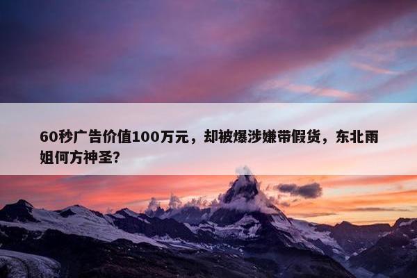 60秒广告价值100万元，却被爆涉嫌带假货，东北雨姐何方神圣？