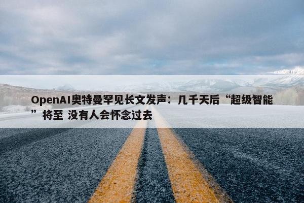 OpenAI奥特曼罕见长文发声：几千天后“超级智能”将至 没有人会怀念过去