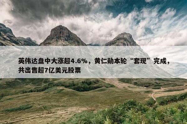 英伟达盘中大涨超4.6%，黄仁勋本轮“套现”完成，共出售超7亿美元股票