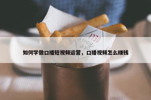 如何学做口播短视频运营，口播视频怎么赚钱