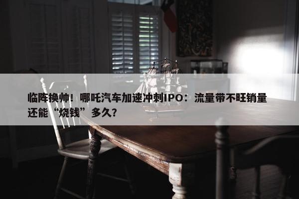 临阵换帅！哪吒汽车加速冲刺IPO：流量带不旺销量 还能“烧钱”多久？