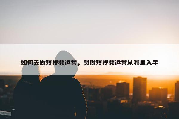 如何去做短视频运营，想做短视频运营从哪里入手