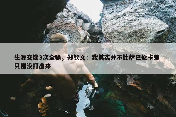 生涯交锋3次全输，郑钦文：我其实并不比萨巴伦卡差 只是没打出来