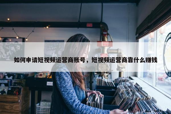 如何申请短视频运营商账号，短视频运营商靠什么赚钱