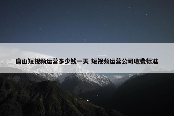 唐山短视频运营多少钱一天 短视频运营公司收费标准