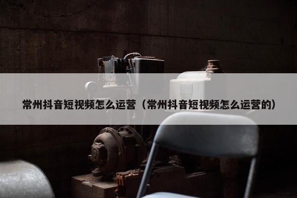 常州抖音短视频怎么运营（常州抖音短视频怎么运营的）