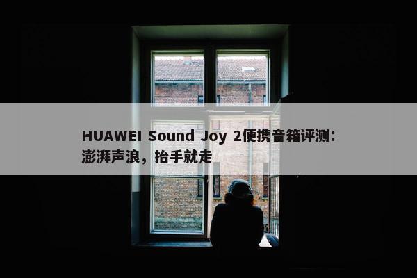 HUAWEI Sound Joy 2便携音箱评测：澎湃声浪，抬手就走