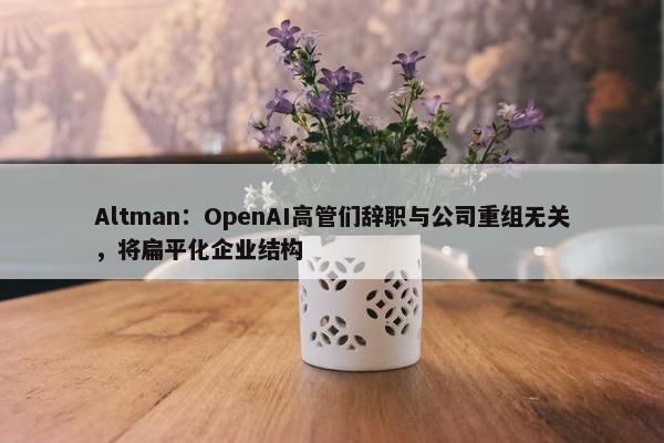 Altman：OpenAI高管们辞职与公司重组无关，将扁平化企业结构