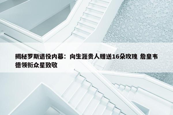 揭秘罗斯退役内幕：向生涯贵人赠送16朵玫瑰 詹皇韦德领衔众星致敬