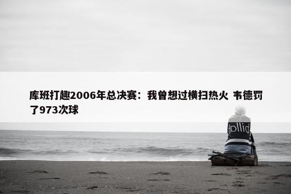 库班打趣2006年总决赛：我曾想过横扫热火 韦德罚了973次球