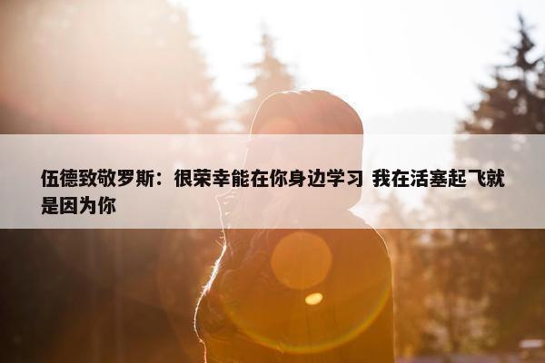 伍德致敬罗斯：很荣幸能在你身边学习 我在活塞起飞就是因为你