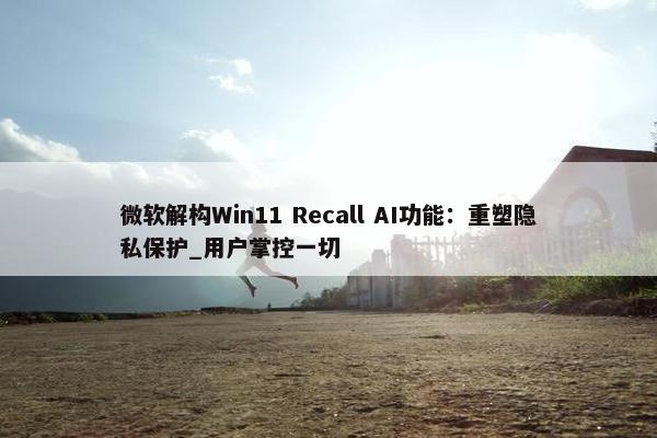 微软解构Win11 Recall AI功能：重塑隐私保护_用户掌控一切