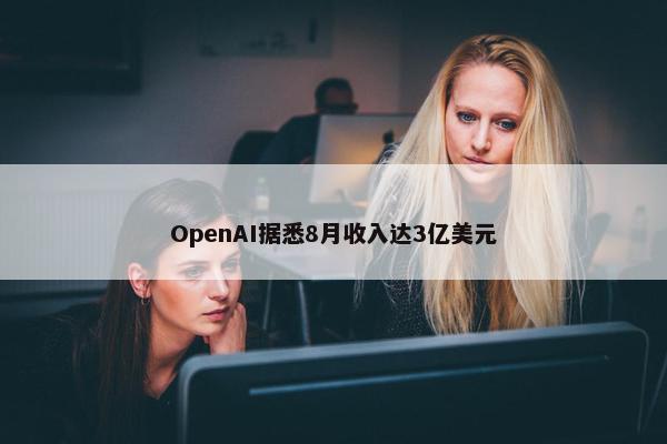 OpenAI据悉8月收入达3亿美元