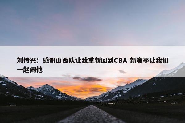 刘传兴：感谢山西队让我重新回到CBA 新赛季让我们一起闹他